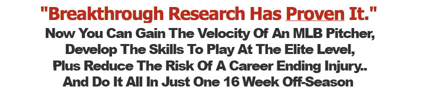 Beakthrough Research has Prove it. Now You Can Gain The Velocity Of An MLB Pitcher, Develop The Skills To Play At The Elite Level, Plus Reduce The Risk Of A Career Ending Injury.... And Do It All In Just One 16 Week Off-Season